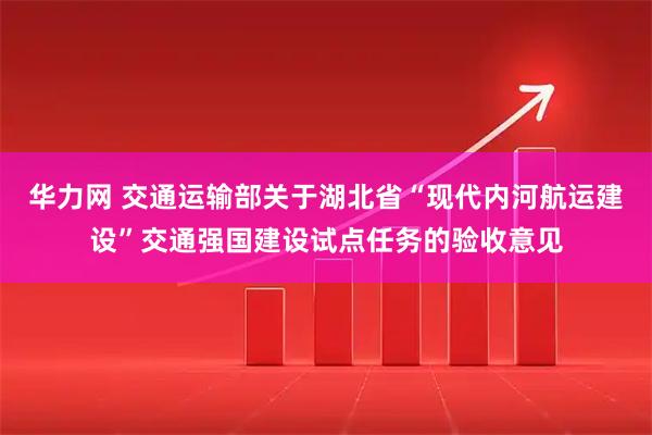 华力网 交通运输部关于湖北省“现代内河航运建设”交通强国建设试点任务的验收意见