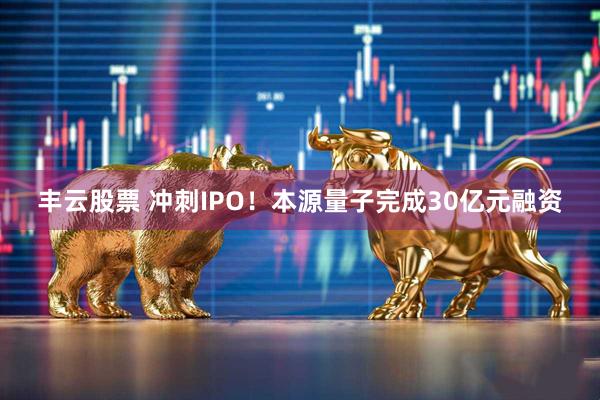 丰云股票 冲刺IPO！本源量子完成30亿元融资