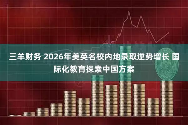 三羊财务 2026年美英名校内地录取逆势增长 国际化教育探索中国方案