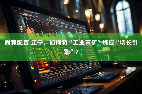 尚竞配资 辽宁，如何将“工业富矿”炼成“增长引擎”？