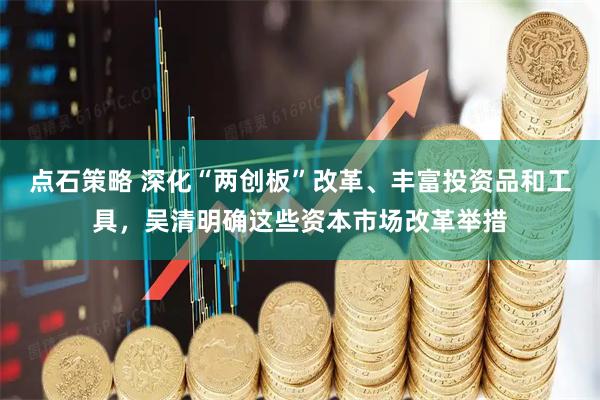点石策略 深化“两创板”改革、丰富投资品和工具，吴清明确这些资本市场改革举措