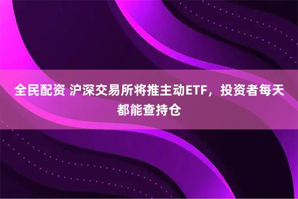 全民配资 沪深交易所将推主动ETF，投资者每天都能查持仓