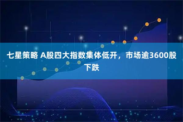 七星策略 A股四大指数集体低开，市场逾3600股下跌