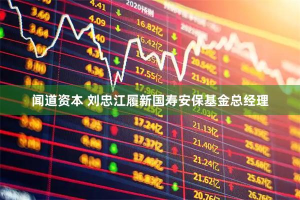 闻道资本 刘忠江履新国寿安保基金总经理