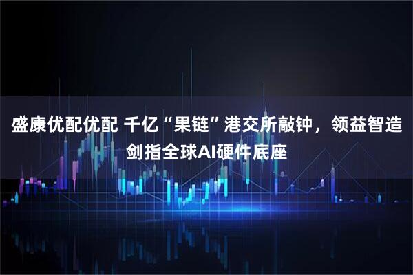 盛康优配优配 千亿“果链”港交所敲钟，领益智造剑指全球AI硬件底座