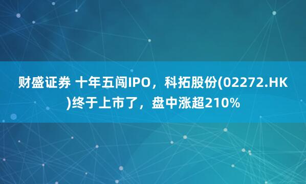财盛证券 十年五闯IPO，科拓股份(02272.HK)终于上市了，盘中涨超210%
