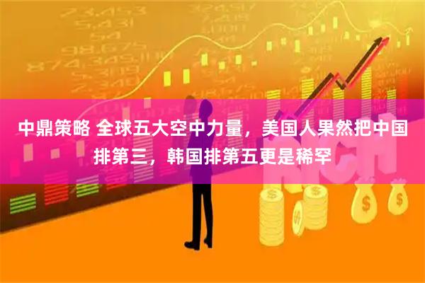 中鼎策略 全球五大空中力量，美国人果然把中国排第三，韩国排第五更是稀罕