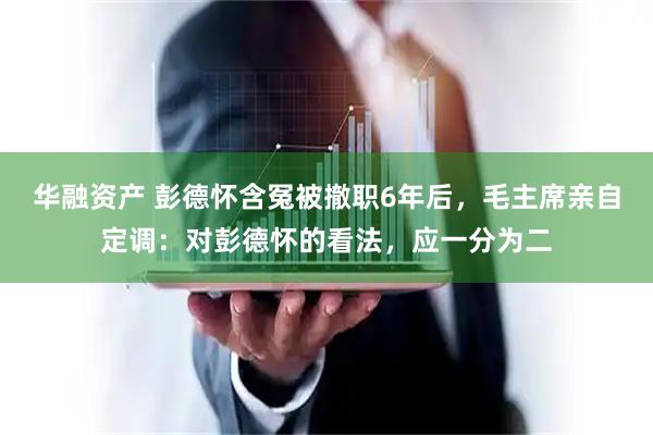华融资产 彭德怀含冤被撤职6年后，毛主席亲自定调：对彭德怀的看法，应一分为二
