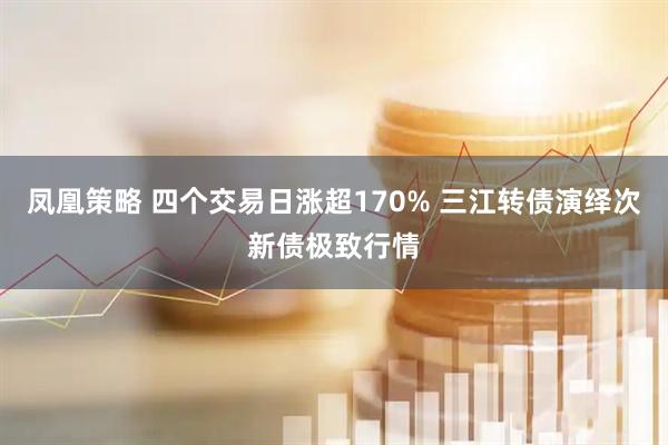 凤凰策略 四个交易日涨超170% 三江转债演绎次新债极致行情