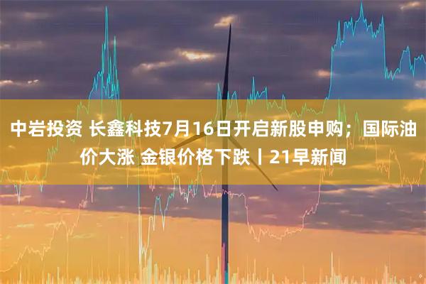 中岩投资 长鑫科技7月16日开启新股申购；国际油价大涨 金银价格下跌丨21早新闻