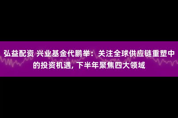 弘益配资 兴业基金代鹏举：关注全球供应链重塑中的投资机遇, 下半年聚焦四大领域