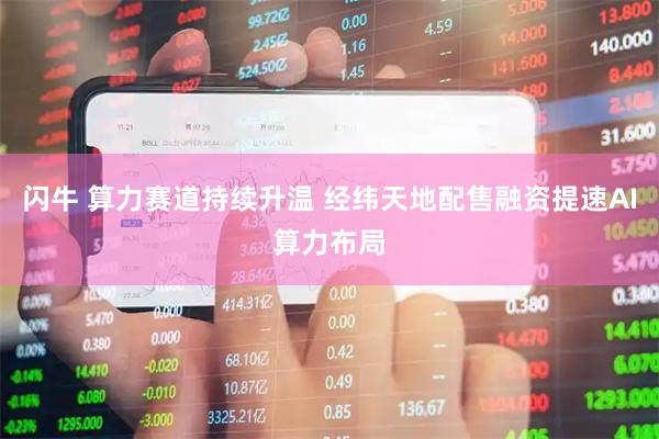 闪牛 算力赛道持续升温 经纬天地配售融资提速AI算力布局