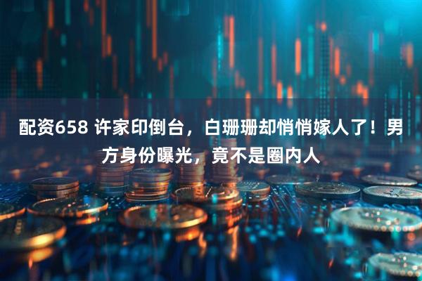 配资658 许家印倒台，白珊珊却悄悄嫁人了！男方身份曝光，竟不是圈内人
