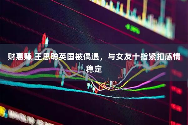 财惠赚 王思聪英国被偶遇，与女友十指紧扣感情稳定
