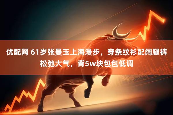 优配网 61岁张曼玉上海漫步，穿条纹衫配阔腿裤松弛大气，背5w块包包低调