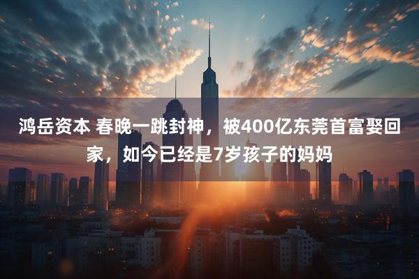 鸿岳资本 春晚一跳封神，被400亿东莞首富娶回家，如今已经是7岁孩子的妈妈