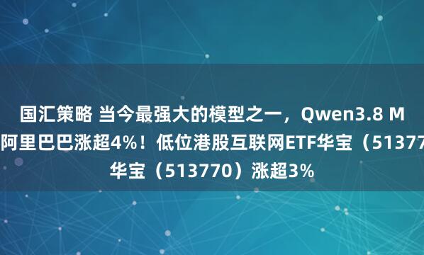 国汇策略 当今最强大的模型之一，Qwen3.8 Max将发布，阿里巴巴涨超4%！低位港股互联网ETF华宝（513770）涨超3%