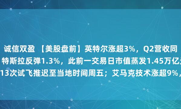 诚信双盈 【美股盘前】英特尔涨超3%，Q2营收同比增25%大超预期；特斯拉反弹1.3%，此前一交易日市值蒸发1.45万亿元；SpaceX星舰第13次试飞推迟至当地时间周五；艾马克技术涨超9%，与英伟达签署15亿美元先进封装合作协议