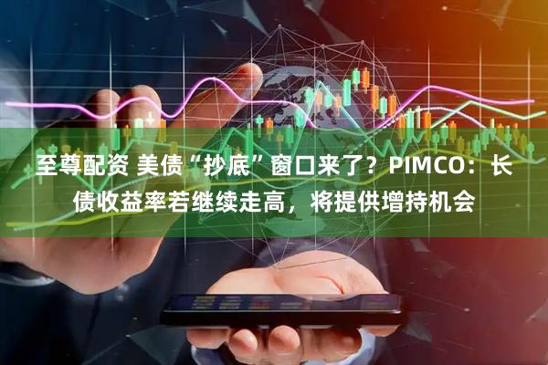 至尊配资 美债“抄底”窗口来了?PIMCO:长债收益率若继续走高,将提供增持机会