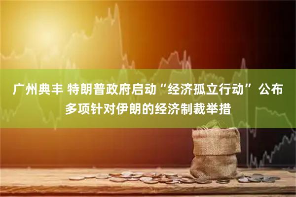 广州典丰 特朗普政府启动“经济孤立行动” 公布多项针对伊朗的经济制裁举措