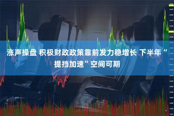 涨声操盘 积极财政政策靠前发力稳增长 下半年“提挡加速”空间可期